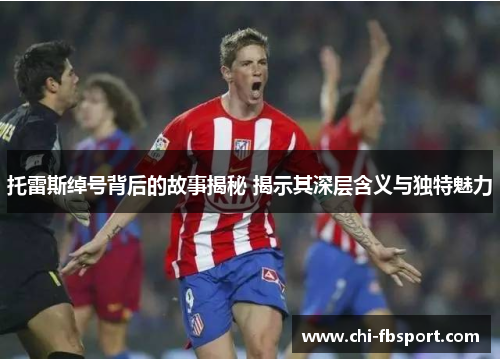 托雷斯绰号背后的故事揭秘 揭示其深层含义与独特魅力 托雷斯绰号背后的故事揭秘 揭示其深层含义与独特魅力